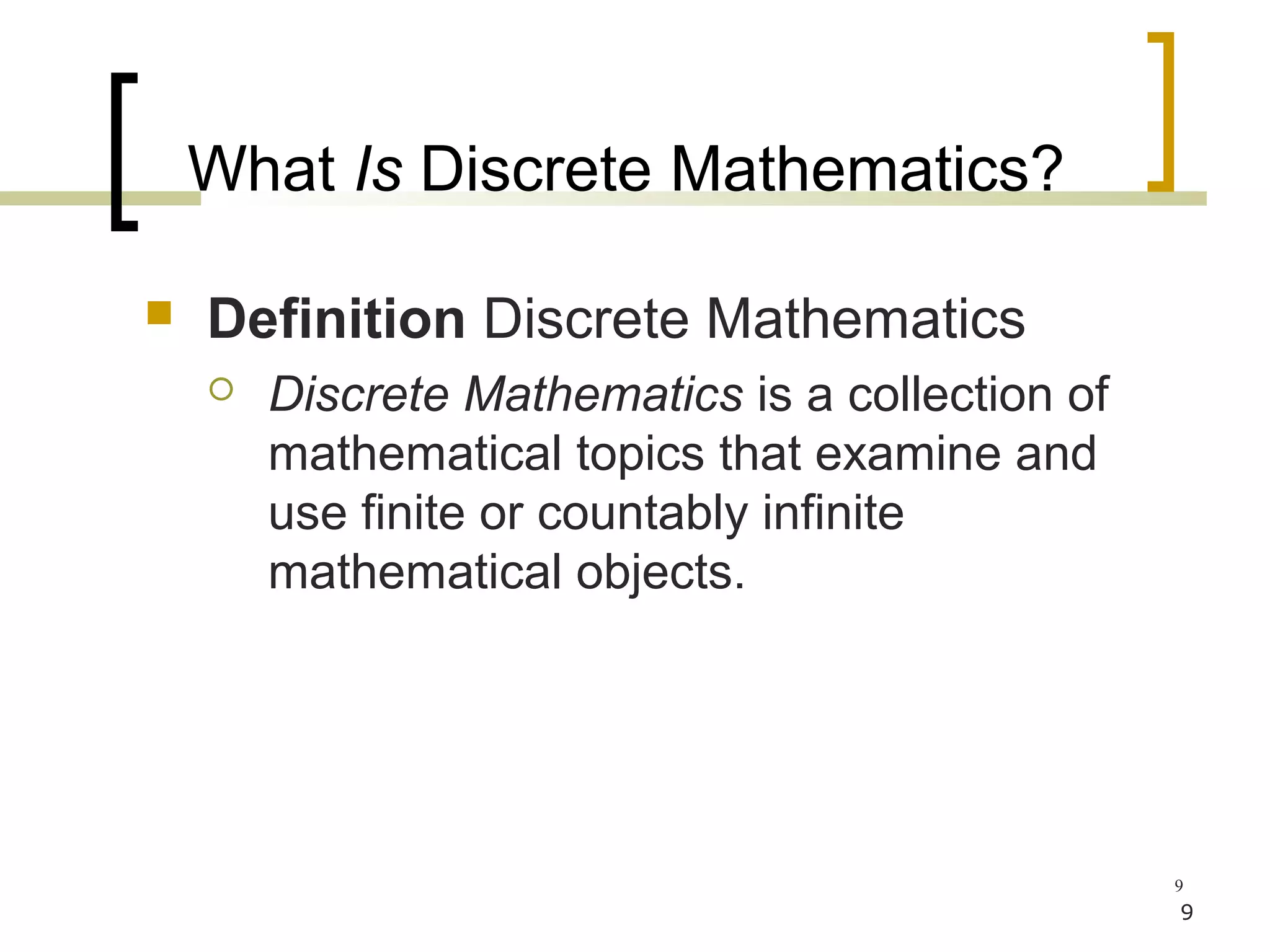 What Is Discrete Mathematics?

   Definition Discrete Mathematics
       Discrete Mathematics is a collection of
        mathematical topics that examine and
        use finite or countably infinite
        mathematical objects.




                                                  9
                                                  9
 