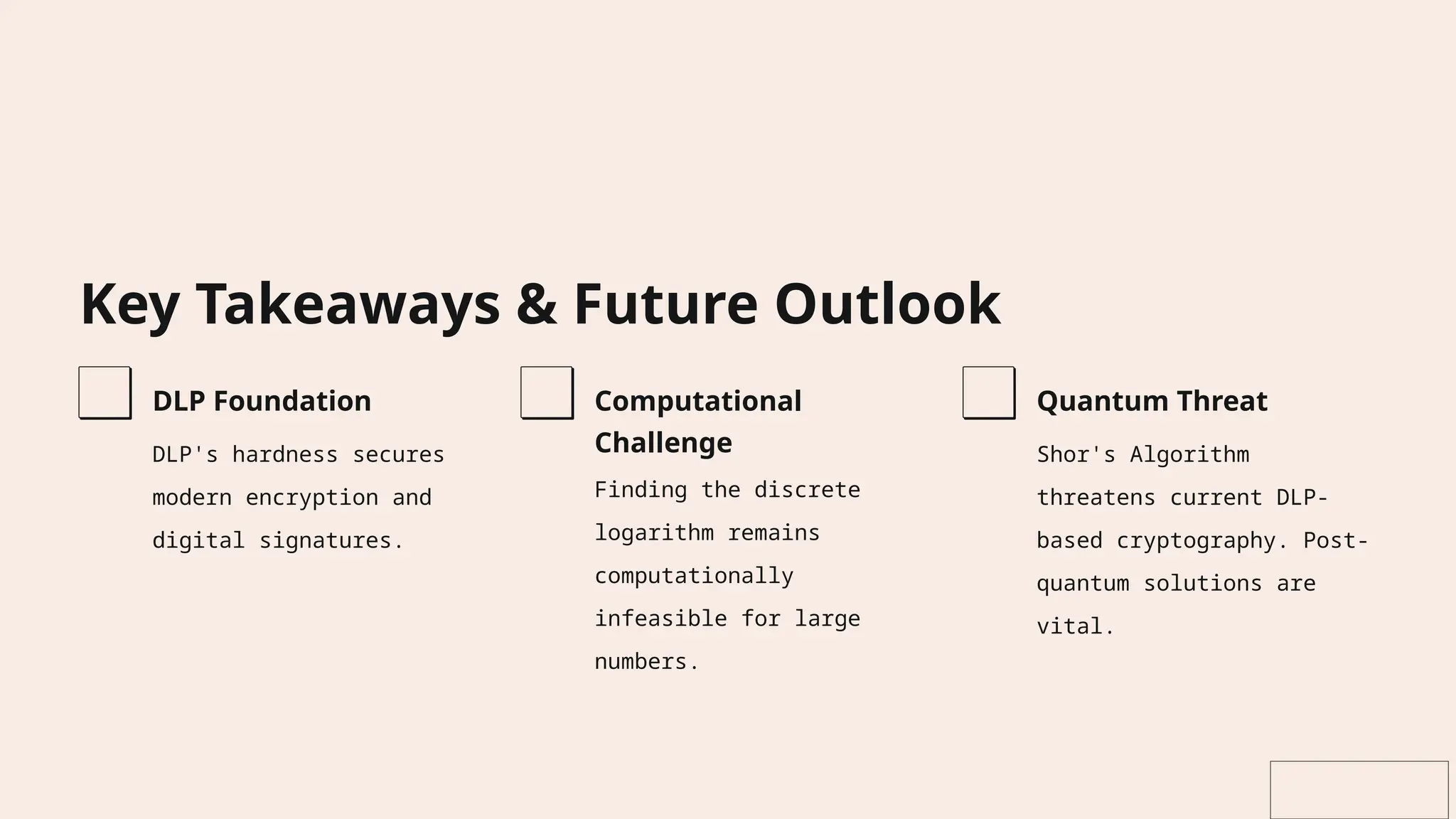 Key Takeaways & Future Outlook
DLP Foundation
DLP's hardness secures
modern encryption and
digital signatures.
Computational
Challenge
Finding the discrete
logarithm remains
computationally
infeasible for large
numbers.
Quantum Threat
Shor's Algorithm
threatens current DLP-
based cryptography. Post-
quantum solutions are
vital.
 