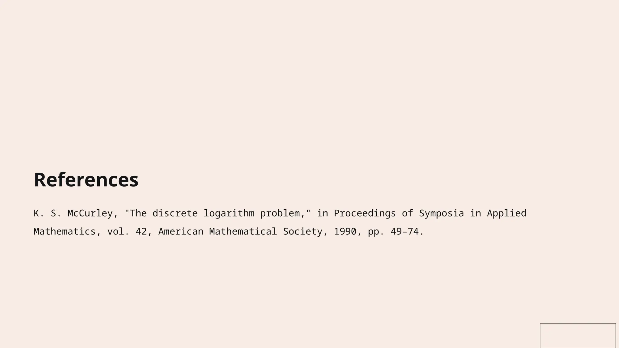 References
K. S. McCurley, "The discrete logarithm problem," in Proceedings of Symposia in Applied
Mathematics, vol. 42, American Mathematical Society, 1990, pp. 49–74.
 