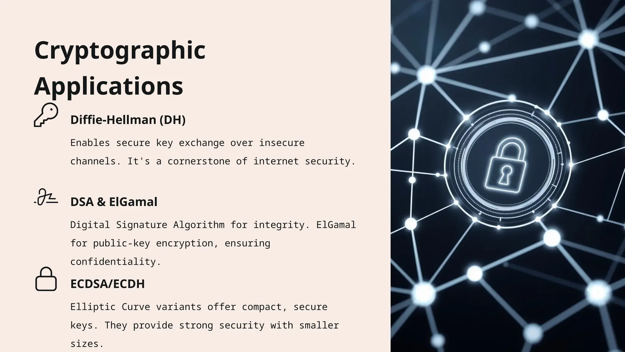Cryptographic
Applications
Diffie-Hellman (DH)
Enables secure key exchange over insecure
channels. It's a cornerstone of internet security.
DSA & ElGamal
Digital Signature Algorithm for integrity. ElGamal
for public-key encryption, ensuring
confidentiality.
ECDSA/ECDH
Elliptic Curve variants offer compact, secure
keys. They provide strong security with smaller
sizes.
 