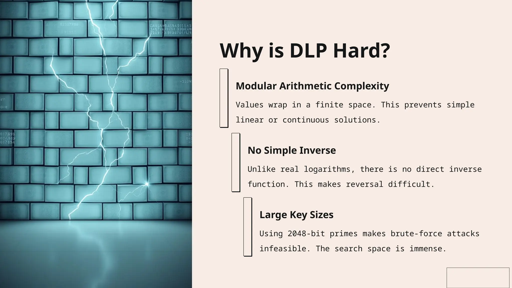 Why is DLP Hard?
Modular Arithmetic Complexity
Values wrap in a finite space. This prevents simple
linear or continuous solutions.
No Simple Inverse
Unlike real logarithms, there is no direct inverse
function. This makes reversal difficult.
Large Key Sizes
Using 2048-bit primes makes brute-force attacks
infeasible. The search space is immense.
 