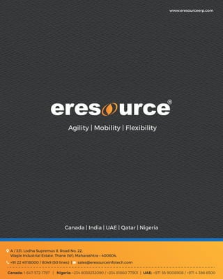 Agility | Mobility | Flexibility
+91 22 41118000 / 8049 (50 lines) | sales@eresourceinfotech.com
Canada: 1-647-572-1797 | Nigeria: +234 8038232090 / +234 81860 77901 | UAE: +971 55 9008908 / +971 4 386 6500
A / 331, Lodha Supremus II, Road No. 22,
Wagle Industrial Estate, Thane (W), Maharashtra – 400604,
www.eresourceerp.com
Canada | India | UAE | Qatar | Nigeria
 
