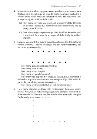 1.3. Combinations and Permutations 87
4. In an attempt to clean up your room, you have purchased a new
floating shelf to put some of your 17 books you have stacked in a
corner. These books are all by different authors. The new book shelf
is large enough to hold 10 of the books.
(a) How many ways can you select and arrange 10 of the 17 books
on the shelf? Notice that here we will allow the books to end up
in any order. Explain.
(b) How many ways can you arrange 10 of the 17 books on the shelf
if you insist they must be arranged alphabetically by author?
Explain.
5. Suppose you wanted to draw a quadrilateral using the dots below as
vertices (corners). The dots are spaced one unit apart horizontally and
two units apart vertically.
How many quadrilaterals are possible?
How many are squares?
How many are rectangles?
How many are parallelograms?
How many are trapezoids? (Here, as in calculus, a trapezoid is
defined as a quadrilateral with at least one pair of parallel sides. In
particular, parallelograms are trapezoids.)
How many are trapezoids that are not parallelograms?
6. How many triangles are there with vertices from the points shown
below? Note, we are not allowing degenerate triangles - ones with all
three vertices on the same line, but we do allow non-right triangles.
Explain why your answer is correct.
 