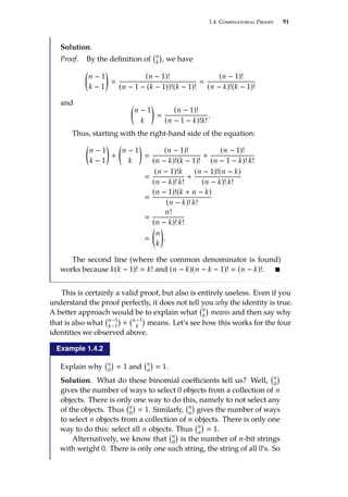 1.4. Combinatorial Proofs 91
Solution.
Proof. By the definition of n
k

, we have

n − 1
k − 1


(n − 1)!
(n − 1 − (k − 1))!(k − 1)!

(n − 1)!
(n − k)!(k − 1)!
and 
n − 1
k


(n − 1)!
(n − 1 − k)!k!
.
Thus, starting with the right-hand side of the equation:

n − 1
k − 1

+

n − 1
k


(n − 1)!
(n − k)!(k − 1)!
+
(n − 1)!
(n − 1 − k)! k!

(n − 1)!k
(n − k)! k!
+
(n − 1)!(n − k)
(n − k)! k!

(n − 1)!(k + n − k)
(n − k)! k!

n!
(n − k)! k!


n
k

.
The second line (where the common denominator is found)
works because k(k − 1)!  k! and (n − k)(n − k − 1)!  (n − k)!. 
This is certainly a valid proof, but also is entirely useless. Even if you
understand the proof perfectly, it does not tell you why the identity is true.
A better approach would be to explain what n
k

means and then say why
that is also what n−1
k−1

+ n−1
k

means. Let’s see how this works for the four
identities we observed above.
Example 1.4.2
Explain why n
0

 1 and n
n

 1.
Solution. What do these binomial coefficients tell us? Well, n
0

gives the number of ways to select 0 objects from a collection of n
objects. There is only one way to do this, namely to not select any
of the objects. Thus n
0

 1. Similarly, n
n

gives the number of ways
to select n objects from a collection of n objects. There is only one
way to do this: select all n objects. Thus n
n

 1.
Alternatively, we know that n
0

is the number of n-bit strings
with weight 0. There is only one such string, the string of all 0’s. So
 