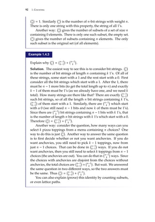 92 1. Counting
n
0

 1. Similarly n
n

is the number of n-bit strings with weight n.
There is only one string with this property, the string of all 1’s.
Another way: n
0

gives the number of subsets of a set of size n
containing 0 elements. There is only one such subset, the empty set.
n
n

gives the number of subsets containing n elements. The only
such subset is the original set (of all elements).
Example 1.4.3
Explain why n
k

 n−1
k−1

+ n−1
k

.
Solution. The easiest way to see this is to consider bit strings. n
k

is the number of bit strings of length n containing k 1’s. Of all of
these strings, some start with a 1 and the rest start with a 0. First
consider all the bit strings which start with a 1. After the 1, there
must be n − 1 more bits (to get the total length up to n) and exactly
k − 1 of them must be 1’s (as we already have one, and we need k
total). How many strings are there like that? There are exactly n−1
k−1

such bit strings, so of all the length n bit strings containing k 1’s,
n−1
k−1

of them start with a 1. Similarly, there are n−1
k

which start
with a 0 (we still need n − 1 bits and now k of them must be 1’s).
Since there are n−1
k

bit strings containing n − 1 bits with k 1’s, that
is the number of length n bit strings with k 1’s which start with a 0.
Therefore n
k

 n−1
k−1

+ n−1
k

.
Another way: consider the question, how many ways can you
select k pizza toppings from a menu containing n choices? One
way to do this is just n
k

. Another way to answer the same question
is to first decide whether or not you want anchovies. If you do
want anchovies, you still need to pick k − 1 toppings, now from
just n − 1 choices. That can be done in n−1
k−1

ways. If you do not
want anchovies, then you still need to select k toppings from n − 1
choices (the anchovies are out). You can do that in n−1
k

ways. Since
the choices with anchovies are disjoint from the choices without
anchovies, the total choices are n−1
k−1

+ n−1
k

. But wait. We answered
the same question in two different ways, so the two answers must
be the same. Thus n
k

 n−1
k−1

+ n−1
k

.
You can also explain (prove) this identity by counting subsets,
or even lattice paths.
 