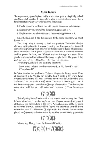 1.4. Combinatorial Proofs 95
More Proofs
The explanatory proofs given in the above examples are typically called
combinatorial proofs. In general, to give a combinatorial proof for a
binomial identity, say A  B you do the following:
1. Find a counting problem you will be able to answer in two ways.
2. Explain why one answer to the counting problem is A.
3. Explain why the other answer to the counting problem is B.
Since both A and B are the answers to the same question, we must
have A  B.
The tricky thing is coming up with the question. This is not always
obvious, but it gets easier the more counting problems you solve. You will
start to recognize types of answers as the answers to types of questions.
More often what will happen is you will be solving a counting problem
and happen to think up two different ways of finding the answer. Now
you have a binomial identity and the proof is right there. The proof is the
problem you just solved together with your two solutions.
For example, consider this counting question:
How many 10-letter words use exactly four A’s, three B’s, two
C’s and one D?
Let’s try to solve this problem. We have 10 spots for letters to go. Four
of those need to be A’s. We can pick the four A-spots in 10
4

ways. Now
where can we put the B’s? Well there are only 6 spots left, we need to pick
3 of them. This can be done in 6
3

ways. The two C’s need to go in two of
the 3 remaining spots, so we have 3
2

ways of doing that. That leaves just
one spot of the D, but we could write that 1 choice as 1
1

. Thus the answer
is: 
10
4
 
6
3
 
3
2
 
1
1

.
But why stop there? We can find the answer another way too. First
let’s decide where to put the one D: we have 10 spots, we need to choose 1
of them, so this can be done in 10
1

ways. Next, choose one of the 9
2

ways
to place the two C’s. We now have 7 spots left, and three of them need
to be filled with B’s. There are 7
3

ways to do this. Finally the A’s can be
placed in 4
4

(that is, only one) ways. So another answer to the question is

10
1
 
9
2
 
7
3
 
4
4

.
Interesting. This gives us the binomial identity:

10
4
 
6
3
 
3
2
 
1
1



10
1
 
9
2
 
7
3
 
4
4

.
 