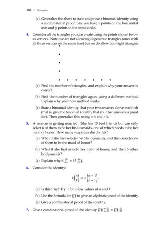 100 1. Counting
(c) Generalize the above to state and prove a binomial identity using
a combinatorial proof. Say you have x points on the horizontal
axis and y points in the semi-circle.
4. Consider all the triangles you can create using the points shown below
as vertices. Note, we are not allowing degenerate triangles (ones with
all three vertices on the same line) but we do allow non-right triangles.
(a) Find the number of triangles, and explain why your answer is
correct.
(b) Find the number of triangles again, using a different method.
Explain why your new method works.
(c) State a binomial identity that your two answers above establish
(that is, give the binomial identity that your two answers a proof
for). Then generalize this using m’s and n’s.
5. A woman is getting married. She has 15 best friends but can only
select 6 of them to be her bridesmaids, one of which needs to be her
maid of honor. How many ways can she do this?
(a) What if she first selects the 6 bridesmaids, and then selects one
of them to be the maid of honor?
(b) What if she first selects her maid of honor, and then 5 other
bridesmaids?
(c) Explain why 6 15
6

 15 14
5

.
6. Consider the identity:
k

n
k

 n

n − 1
k − 1

.
(a) Is this true? Try it for a few values of n and k.
(b) Use the formula for n
k

to give an algebraic proof of the identity.
(c) Give a combinatorial proof of the identity.
7. Give a combinatorial proof of the identity n
2
 n−2
k−2

 n
k
 k
2

.
 