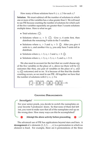 1.6. Advanced Counting Using PIE 115
How many of those solutions have 0 ≤ xi ≤ 3 for each xi?
Solution. We must subtract off the number of solutions in which
one or more of the variables has a value greater than 3. We will need
to use PIE because counting the number of solutions for which each
of the five variables separately are greater than 3 counts solutions
multiple times. Here is what we get:
• Total solutions: 17
4

.
• Solutions where x1  3: 13
4

. Give x1 4 units first, then
distribute the remaining 9 units to the 5 variables.
• Solutions where x1  3 and x2  3: 9
4

. After you give 4
units to x1 and another 4 to x2, you only have 5 units left to
distribute.
• Solutions where x1  3, x2  3 and x3  3: 5
4

.
• Solutions where x1  3, x2  3, x3  3, and x4  3: 0.
We also need to account for the fact that we could choose any
of the five variables in the place of x1 above (so there will be 5
1

outcomes like this), any pair of variables in the place of x1 and
x2 ( 5
2

outcomes) and so on. It is because of this that the double
counting occurs, so we need to use PIE. All together we have that
the number of solutions with 0 ≤ xi ≤ 3 is

17
4

−

5
1
 
13
4

−

5
2
 
9
4

+

5
3
 
5
4

 15.
Counting Derangements
Investigate!
! Attempt the above activity before proceeding !
For your senior prank, you decide to switch the nameplates on
your favorite 5 professors’ doors. So that none of them feel left
out, you want to make sure that all of the nameplates end up on
the wrong door. How many ways can this be accomplished?
The advanced use of PIE has applications beyond stars and bars. A
derangement of n elements {1, 2, 3, . . . , n} is a permutation in which no
element is fixed. For example, there are 6 permutations of the three
 