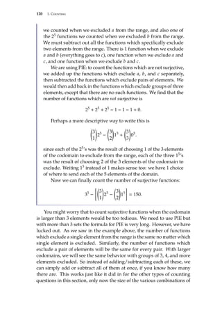 120 1. Counting
we counted when we excluded a from the range, and also one of
the 25 functions we counted when we excluded b from the range.
We must subtract out all the functions which specifically exclude
two elements from the range. There is 1 function when we exclude
a and b (everything goes to c), one function when we exclude a and
c, and one function when we exclude b and c.
We are using PIE: to count the functions which are not surjective,
we added up the functions which exclude a, b, and c separately,
then subtracted the functions which exclude pairs of elements. We
would then add back in the functions which exclude groups of three
elements, except that there are no such functions. We find that the
number of functions which are not surjective is
25
+ 25
+ 25
− 1 − 1 − 1 + 0.
Perhaps a more descriptive way to write this is

3
1

25
−

3
2

15
+

3
3

05
.
since each of the 25’s was the result of choosing 1 of the 3 elements
of the codomain to exclude from the range, each of the three 15’s
was the result of choosing 2 of the 3 elements of the codomain to
exclude. Writing 15 instead of 1 makes sense too: we have 1 choice
of where to send each of the 5 elements of the domain.
Now we can finally count the number of surjective functions:
35
−

3
1

25
−

3
2

15

 150.
You might worry that to count surjective functions when the codomain
is larger than 3 elements would be too tedious. We need to use PIE but
with more than 3 sets the formula for PIE is very long. However, we have
lucked out. As we saw in the example above, the number of functions
which exclude a single element from the range is the same no matter which
single element is excluded. Similarly, the number of functions which
exclude a pair of elements will be the same for every pair. With larger
codomains, we will see the same behavior with groups of 3, 4, and more
elements excluded. So instead of adding/subtracting each of these, we
can simply add or subtract all of them at once, if you know how many
there are. This works just like it did in for the other types of counting
questions in this section, only now the size of the various combinations of
 