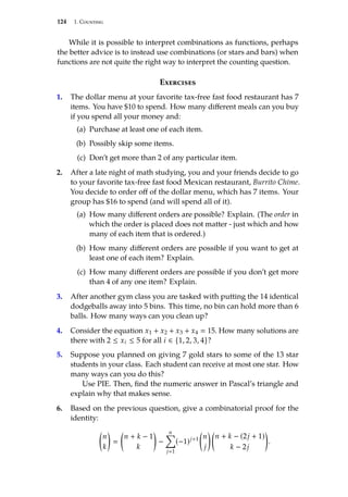 124 1. Counting
While it is possible to interpret combinations as functions, perhaps
the better advice is to instead use combinations (or stars and bars) when
functions are not quite the right way to interpret the counting question.
Exercises
1. The dollar menu at your favorite tax-free fast food restaurant has 7
items. You have $10 to spend. How many different meals can you buy
if you spend all your money and:
(a) Purchase at least one of each item.
(b) Possibly skip some items.
(c) Don’t get more than 2 of any particular item.
2. After a late night of math studying, you and your friends decide to go
to your favorite tax-free fast food Mexican restaurant, Burrito Chime.
You decide to order off of the dollar menu, which has 7 items. Your
group has $16 to spend (and will spend all of it).
(a) How many different orders are possible? Explain. (The order in
which the order is placed does not matter - just which and how
many of each item that is ordered.)
(b) How many different orders are possible if you want to get at
least one of each item? Explain.
(c) How many different orders are possible if you don’t get more
than 4 of any one item? Explain.
3. After another gym class you are tasked with putting the 14 identical
dodgeballs away into 5 bins. This time, no bin can hold more than 6
balls. How many ways can you clean up?
4. Consider the equation x1 + x2 + x3 + x4  15. How many solutions are
there with 2 ≤ xi ≤ 5 for all i ∈ {1, 2, 3, 4}?
5. Suppose you planned on giving 7 gold stars to some of the 13 star
students in your class. Each student can receive at most one star. How
many ways can you do this?
Use PIE. Then, find the numeric answer in Pascal’s triangle and
explain why that makes sense.
6. Based on the previous question, give a combinatorial proof for the
identity:

n
k



n + k − 1
k

−
n
Õ
j1
(−1)j+1

n
j
 
n + k − (2j + 1)
k − 2j

.
 