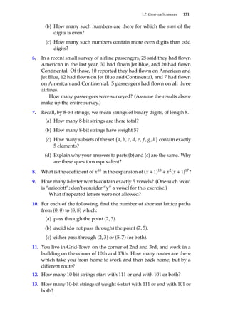 1.7. Chapter Summary 131
(b) How many such numbers are there for which the sum of the
digits is even?
(c) How many such numbers contain more even digits than odd
digits?
6. In a recent small survey of airline passengers, 25 said they had flown
American in the last year, 30 had flown Jet Blue, and 20 had flown
Continental. Of those, 10 reported they had flown on American and
Jet Blue, 12 had flown on Jet Blue and Continental, and 7 had flown
on American and Continental. 5 passengers had flown on all three
airlines.
How many passengers were surveyed? (Assume the results above
make up the entire survey.)
7. Recall, by 8-bit strings, we mean strings of binary digits, of length 8.
(a) How many 8-bit strings are there total?
(b) How many 8-bit strings have weight 5?
(c) How many subsets of the set {a, b, c, d, e, f , g, h} contain exactly
5 elements?
(d) Explain why your answers to parts (b) and (c) are the same. Why
are these questions equivalent?
8. What is the coefficient of x10 in the expansion of (x + 1)13 + x2(x + 1)17?
9. How many 8-letter words contain exactly 5 vowels? (One such word
is “aaioobtt”; don’t consider “y” a vowel for this exercise.)
What if repeated letters were not allowed?
10. For each of the following, find the number of shortest lattice paths
from (0, 0) to (8, 8) which:
(a) pass through the point (2, 3).
(b) avoid (do not pass through) the point (7, 5).
(c) either pass through (2, 3) or (5, 7) (or both).
11. You live in Grid-Town on the corner of 2nd and 3rd, and work in a
building on the corner of 10th and 13th. How many routes are there
which take you from home to work and then back home, but by a
different route?
12. How many 10-bit strings start with 111 or end with 101 or both?
13. How many 10-bit strings of weight 6 start with 111 or end with 101 or
both?
 