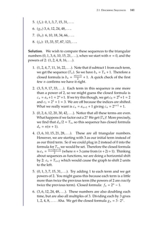 2.1. Describing Sequences 141
5. ( fn): 0, 1, 3, 7, 15, 31, . . ..
6. (gn) 3, 6, 12, 24, 48, . . ..
7. (hn): 6, 10, 18, 34, 66, . . ..
8. (jn): 15, 33, 57, 87, 123, . . ..
Solution. We wish to compare these sequences to the triangular
numbers (0, 1, 3, 6, 10, 15, 21, . . .), when we start with n  0, and the
powers of 2: (1, 2, 4, 8, 16, . . .).
1. (1, 2, 4, 7, 11, 16, 22, . . .). Note that if subtract 1 from each term,
we get the sequence (Tn). So we have bn  Tn + 1. Therefore a
closed formula is bn 
n(n+1)
2 + 1. A quick check of the first
few n confirms we have it right.
2. (3, 5, 9, 17, 33, . . .). Each term in this sequence is one more
than a power of 2, so we might guess the closed formula is
cn  an +1  2n +1. If we try this though, we get c0  20 +1  2
and c1  21 + 1  3. We are off because the indices are shifted.
What we really want is cn  an+1 + 1 giving cn  2n+1 + 1.
3. (0, 2, 6, 12, 20, 30, 42, . . .). Notice that all these terms are even.
What happens if we factor out a 2? We get (Tn)! More precisely,
we find that dn/2  Tn, so this sequence has closed formula
dn  n(n + 1).
4. (3, 6, 10, 15, 21, 28, . . .). These are all triangular numbers.
However, we are starting with 3 as our initial term instead of
as our third term. So if we could plug in 2 instead of 0 into the
formula for Tn, we would be set. Therefore the closed formula
is en 
(n+2)(n+3)
2 (where n +3 came from (n +2)+1). Thinking
about sequences as functions, we are doing a horizontal shift
by 2: en  Tn+2 which would cause the graph to shift 2 units
to the left.
5. (0, 1, 3, 7, 15, 31, . . .). Try adding 1 to each term and we get
powers of 2. You might guess this because each term is a little
more than twice the previous term (the powers of 2 are exactly
twice the previous term). Closed formula: fn  2n − 1.
6. (3, 6, 12, 24, 48, . . .). These numbers are also doubling each
time, but are also all multiples of 3. Dividing each by 3 gives
1, 2, 4, 8, . . . . Aha. We get the closed formula gn  3 · 2n.
 