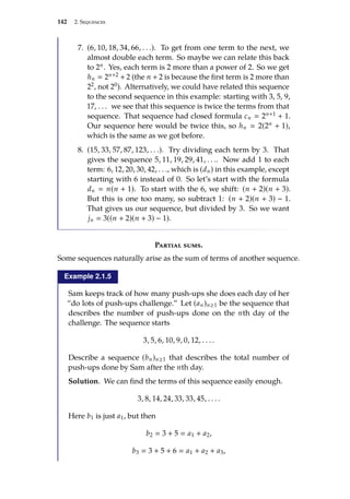 142 2. Sequences
7. (6, 10, 18, 34, 66, . . .). To get from one term to the next, we
almost double each term. So maybe we can relate this back
to 2n. Yes, each term is 2 more than a power of 2. So we get
hn  2n+2 + 2 (the n + 2 is because the first term is 2 more than
22, not 20). Alternatively, we could have related this sequence
to the second sequence in this example: starting with 3, 5, 9,
17, . . . we see that this sequence is twice the terms from that
sequence. That sequence had closed formula cn  2n+1 + 1.
Our sequence here would be twice this, so hn  2(2n + 1),
which is the same as we got before.
8. (15, 33, 57, 87, 123, . . .). Try dividing each term by 3. That
gives the sequence 5, 11, 19, 29, 41, . . .. Now add 1 to each
term: 6, 12, 20, 30, 42, . . ., which is (dn) in this example, except
starting with 6 instead of 0. So let’s start with the formula
dn  n(n + 1). To start with the 6, we shift: (n + 2)(n + 3).
But this is one too many, so subtract 1: (n + 2)(n + 3) − 1.
That gives us our sequence, but divided by 3. So we want
jn  3((n + 2)(n + 3) − 1).
Partial sums.
Some sequences naturally arise as the sum of terms of another sequence.
Example 2.1.5
Sam keeps track of how many push-ups she does each day of her
“do lots of push-ups challenge.” Let (an)n≥1 be the sequence that
describes the number of push-ups done on the nth day of the
challenge. The sequence starts
3, 5, 6, 10, 9, 0, 12, . . . .
Describe a sequence (bn)n≥1 that describes the total number of
push-ups done by Sam after the nth day.
Solution. We can find the terms of this sequence easily enough.
3, 8, 14, 24, 33, 33, 45, . . . .
Here b1 is just a1, but then
b2  3 + 5  a1 + a2,
b3  3 + 5 + 6  a1 + a2 + a3,
 