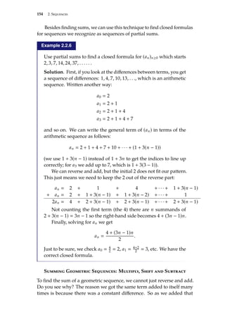 154 2. Sequences
Besides finding sums, we can use this technique to find closed formulas
for sequences we recognize as sequences of partial sums.
Example 2.2.6
Use partial sums to find a closed formula for (an)n≥0 which starts
2, 3, 7, 14, 24, 37, . . . . . .
Solution. First, if you look at the differences between terms, you get
a sequence of differences: 1, 4, 7, 10, 13, . . ., which is an arithmetic
sequence. Written another way:
a0  2
a1  2 + 1
a2  2 + 1 + 4
a3  2 + 1 + 4 + 7
and so on. We can write the general term of (an) in terms of the
arithmetic sequence as follows:
an  2 + 1 + 4 + 7 + 10 + · · · + (1 + 3(n − 1))
(we use 1 + 3(n − 1) instead of 1 + 3n to get the indices to line up
correctly; for a3 we add up to 7, which is 1 + 3(3 − 1)).
We can reverse and add, but the initial 2 does not fit our pattern.
This just means we need to keep the 2 out of the reverse part:
an  2 + 1 + 4 + · · · + 1 + 3(n − 1)
+ an  2 + 1 + 3(n − 1) + 1 + 3(n − 2) + · · · + 1
2an  4 + 2 + 3(n − 1) + 2 + 3(n − 1) + · · · + 2 + 3(n − 1)
Not counting the first term (the 4) there are n summands of
2 + 3(n − 1)  3n − 1 so the right-hand side becomes 4 + (3n − 1)n.
Finally, solving for an we get
an 
4 + (3n − 1)n
2
.
Just to be sure, we check a0  4
2  2, a1  4+2
2  3, etc. We have the
correct closed formula.
Summing Geometric Sequences: Multiply, Shift and Subtract
To find the sum of a geometric sequence, we cannot just reverse and add.
Do you see why? The reason we got the same term added to itself many
times is because there was a constant difference. So as we added that
 
