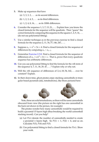 2.3. Polynomial Fitting 165
5. Make up sequences that have
(a) 3, 3, 3, 3, . . . as its second differences.
(b) 1, 2, 3, 4, 5, . . . as its third differences.
(c) 1, 2, 4, 8, 16, . . . as its 100th differences.
6. Consider the sequence 1, 3, 7, 13, 21, . . .. Explain how you know the
closed formula for the sequence will be quadratic. Then “guess” the
correct formula by comparing this sequence to the squares 1, 4, 9, 16, . . .
(do not use polynomial fitting).
7. Use a similar technique as in the previous exercise to find a closed
formula for the sequence 2, 11, 34, 77, 146, 247, . . ..
8. Suppose an  n2 + 3n + 4. Find a closed formula for the sequence of
differences by computing an − an−1.
9. Generalize Exercise 2.3.8: Find a closed formula for the sequence of
differences of an  an2 + bn + c. That is, prove that every quadratic
sequence has arithmetic differences.
10. Can you use polynomial fitting to find the formula for the nth term of
the sequence 4, 7, 11, 18, 29, 47, . . . ? Explain why or why not.
11. Will the nth sequence of differences of 2, 6, 18, 54, 162, . . . ever be
constant? Explain.
12. In their down time, ghost pirates enjoy stacking cannonballs in trian-
gular based pyramids (aka, tetrahedrons), like those pictured here:
Note, these are solid tetrahedrons, so there will be some cannonballs
obscured from view (the picture on the right has one cannonball in
the back not shown in the picture, for example)
The pirates wonder how many cannonballs would be required to
build a pyramid 15 layers high (thus breaking the world cannonball
stacking record). Can you help?
(a) Let P(n) denote the number of cannonballs needed to create
a pyramid n layers high. So P(1)  1, P(2)  4, and so on.
Calculate P(3), P(4) and P(5).
(b) Use polynomial fitting to find a closed formula for P(n). Show
your work.
 