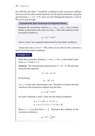 174 2. Sequences
It is still the case that rn would be a solution to the recurrence relation,
but we won’t be able to find solutions for all initial conditions using the
general form an  arn
1
+ brn
2
, since we can’t distinguish between rn
1
and rn
2
.
We are in luck though:
Characteristic Root Technique for Repeated Roots.
Suppose the recurrence relation an  αan−1 + βan−2 has a charac-
teristic polynomial with only one root r. Then the solution to the
recurrence relation is
an  arn
+ bnrn
where a and b are constants determined by the initial conditions.
Notice the extra n in bnrn. This allows us to solve for the constants a
and b from the initial conditions.
Example 2.4.7
Solve the recurrence relation an  6an−1 − 9an−2 with initial condi-
tions a0  1 and a1  4.
Solution. The characteristic polynomial is x2 − 6x + 9. We solve the
characteristic equation
x2
− 6x + 9  0
by factoring:
(x − 3)2
 0
so x  3 is the only characteristic root. Therefore we know that the
solution to the recurrence relation has the form
an  a3n
+ bn3n
for some constants a and b. Now use the initial conditions:
a0  1  a30
+ b · 0 · 30
 a
a1  4  a · 3 + b · 1 · 3  3a + 3b.
Since a  1, we find that b  1
3. Therefore the solution to the
recurrence relation is
an  3n
+
1
3
n3n
.
 