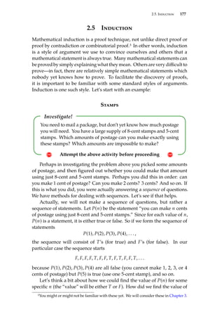 2.5. Induction 177
2.5 Induction
Mathematical induction is a proof technique, not unlike direct proof or
proof by contradiction or combinatorial proof.3 In other words, induction
is a style of argument we use to convince ourselves and others that a
mathematical statement is always true. Many mathematical statements can
be proved by simply explaining what they mean. Others are very difficult to
prove—in fact, there are relatively simple mathematical statements which
nobody yet knows how to prove. To facilitate the discovery of proofs,
it is important to be familiar with some standard styles of arguments.
Induction is one such style. Let’s start with an example:
Stamps
Investigate!
! Attempt the above activity before proceeding !
You need to mail a package, but don’t yet know how much postage
you will need. You have a large supply of 8-cent stamps and 5-cent
stamps. Which amounts of postage can you make exactly using
these stamps? Which amounts are impossible to make?
Perhaps in investigating the problem above you picked some amounts
of postage, and then figured out whether you could make that amount
using just 8-cent and 5-cent stamps. Perhaps you did this in order: can
you make 1 cent of postage? Can you make 2 cents? 3 cents? And so on. If
this is what you did, you were actually answering a sequence of questions.
We have methods for dealing with sequences. Let’s see if that helps.
Actually, we will not make a sequence of questions, but rather a
sequence of statements. Let P(n) be the statement “you can make n cents
of postage using just 8-cent and 5-cent stamps.” Since for each value of n,
P(n) is a statement, it is either true or false. So if we form the sequence of
statements
P(1), P(2), P(3), P(4), . . . ,
the sequence will consist of T’s (for true) and F’s (for false). In our
particular case the sequence starts
F, F, F, F, T, F, F, T, F, T, F, F, T, . . .
because P(1), P(2), P(3), P(4) are all false (you cannot make 1, 2, 3, or 4
cents of postage) but P(5) is true (use one 5-cent stamp), and so on.
Let’s think a bit about how we could find the value of P(n) for some
specific n (the “value” will be either T or F). How did we find the value of
3You might or might not be familiar with these yet. We will consider these in Chapter 3.
 