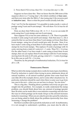 2.5. Induction 179
2. Prove that if P(k) is true, then P(k + 1) is true (for any k ≥ 28).
Suppose we have done this. Then we know that the 28th term of the
sequence above is a T (using step 1, the initial condition or base case),
and that every term after the 28th is T also (using step 2, the recursive part
or inductive case). Here is what the proof would actually look like.
Proof. Let P(n) be the statement “it is possible to make exactly n cents of
postage using 5-cent and 8-cent stamps.” We will show P(n) is true for all
n ≥ 28.
First, we show that P(28) is true: 28  4 · 5 + 1 · 8, so we can make 28
cents using four 5-cent stamps and one 8-cent stamp.
Now suppose P(k) is true for some arbitrary k ≥ 28. Then it is possible
to make k cents using 5-cent and 8-cent stamps. Note that since k ≥ 28, it
cannot be that we use fewer than three 5-cent stamps and fewer than three
8-cent stamps: using two of each would give only 26 cents. Now if we
have made k cents using at least three 5-cent stamps, replace three 5-cent
stamps by two 8-cent stamps. This replaces 15 cents of postage with 16
cents, moving from a total of k cents to k + 1 cents. Thus P(k + 1) is true.
On the other hand, if we have made k cents using at least three 8-cent
stamps, then we can replace three 8-cent stamps with five 5-cent stamps,
moving from 24 cents to 25 cents, giving a total of k + 1 cents of postage.
So in this case as well P(k + 1) is true.
Therefore, by the principle of mathematical induction, P(n) is true for
all n ≥ 28. qed
Formalizing Proofs
What we did in the stamp example above works for many types of problems.
Proof by induction is useful when trying to prove statements about all
natural numbers, or all natural numbers greater than some fixed first
case (like 28 in the example above), and in some other situations too. In
particular, induction should be used when there is some way to go from
one case to the next – when you can see how to always “do one more.”
This is a big idea. Thinking about a problem inductively can give new
insight into the problem. For example, to really understand the stamp
problem, you should think about how any amount of postage (greater
than 28 cents) can be made (this is non-inductive reasoning) and also how
the ways in which postage can be made changes as the amount increases
(inductive reasoning). When you are asked to provide a proof by induction,
you are being asked to think about the problem dynamically; how does
increasing n change the problem?
But there is another side to proofs by induction as well. In mathematics,
it is not enough to understand a problem, you must also be able to
 