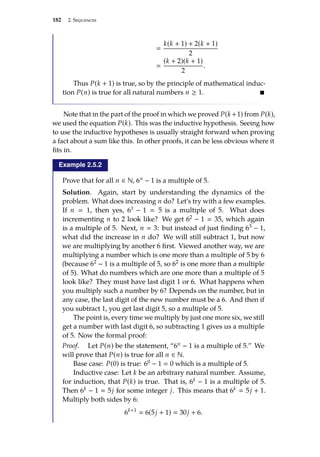 182 2. Sequences

k(k + 1) + 2(k + 1)
2

(k + 2)(k + 1)
2
.
Thus P(k + 1) is true, so by the principle of mathematical induc-
tion P(n) is true for all natural numbers n ≥ 1. 
Note that in the part of the proof in which we proved P(k +1) from P(k),
we used the equation P(k). This was the inductive hypothesis. Seeing how
to use the inductive hypotheses is usually straight forward when proving
a fact about a sum like this. In other proofs, it can be less obvious where it
fits in.
Example 2.5.2
Prove that for all n ∈ N, 6n − 1 is a multiple of 5.
Solution. Again, start by understanding the dynamics of the
problem. What does increasing n do? Let’s try with a few examples.
If n  1, then yes, 61 − 1  5 is a multiple of 5. What does
incrementing n to 2 look like? We get 62 − 1  35, which again
is a multiple of 5. Next, n  3: but instead of just finding 63 − 1,
what did the increase in n do? We will still subtract 1, but now
we are multiplying by another 6 first. Viewed another way, we are
multiplying a number which is one more than a multiple of 5 by 6
(because 62 − 1 is a multiple of 5, so 62 is one more than a multiple
of 5). What do numbers which are one more than a multiple of 5
look like? They must have last digit 1 or 6. What happens when
you multiply such a number by 6? Depends on the number, but in
any case, the last digit of the new number must be a 6. And then if
you subtract 1, you get last digit 5, so a multiple of 5.
The point is, every time we multiply by just one more six, we still
get a number with last digit 6, so subtracting 1 gives us a multiple
of 5. Now the formal proof:
Proof. Let P(n) be the statement, “6n − 1 is a multiple of 5.” We
will prove that P(n) is true for all n ∈ N.
Base case: P(0) is true: 60 − 1  0 which is a multiple of 5.
Inductive case: Let k be an arbitrary natural number. Assume,
for induction, that P(k) is true. That is, 6k − 1 is a multiple of 5.
Then 6k − 1  5j for some integer j. This means that 6k  5j + 1.
Multiply both sides by 6:
6k+1
 6(5j + 1)  30j + 6.
 