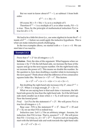 2.5. Induction 183
But we want to know about 6k+1 − 1, so subtract 1 from both
sides:
6k+1
− 1  30j + 5.
Of course 30j + 5  5(6j + 1), so is a multiple of 5.
Therefore 6k+1 − 1 is a multiple of 5, or in other words, P(k + 1)
is true. Thus, by the principle of mathematical induction P(n) is
true for all n ∈ N. 
We had to be a little bit clever (i.e., use some algebra) to locate the 6k −1
inside of 6k+1 − 1 before we could apply the inductive hypothesis. This is
what can make inductive proofs challenging.
In the two examples above, we started with n  1 or n  0. We can
start later if we need to.
Example 2.5.3
Prove that n2  2n for all integers n ≥ 5.
Solution. First, the idea of the argument. What happens when we
increase n by 1? On the left-hand side, we increase the base of the
square and go to the next square number. On the right-hand side,
we increase the power of 2. This means we double the number. So
the question is, how does doubling a number relate to increasing to
the next square? Think about what the difference of two consecutive
squares looks like. We have (n + 1)2 − n2. This factors:
(n + 1)2
− n2
 (n + 1 − n)(n + 1 + n)  2n + 1.
But doubling the right-hand side increases it by 2n, since 2n+1 
2n + 2n. When n is large enough, 2n  2n + 1.
What we are saying here is that each time n increases, the left-
hand side grows by less than the right-hand side. So if the left-hand
side starts smaller (as it does when n  5), it will never catch up.
Now the formal proof:
Proof. Let P(n) be the statement n2  2n. We will prove P(n) is
true for all integers n ≥ 5.
Base case: P(5) is the statement 52  25. Since 52  25 and
25  32, we see that P(5) is indeed true.
Inductive case: Let k ≥ 5 be an arbitrary integer. Assume, for
induction, that P(k) is true. That is, assume k2  2k. We will prove
that P(k + 1) is true, i.e., (k + 1)2  2k+1. To prove such an inequality,
start with the left-hand side and work towards the right-hand side:
(k + 1)2
 k2
+ 2k + 1
 