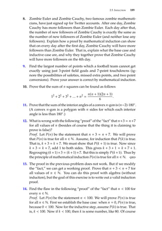 2.5. Induction 189
8. Zombie Euler and Zombie Cauchy, two famous zombie mathemati-
cians, have just signed up for Twitter accounts. After one day, Zombie
Cauchy has more followers than Zombie Euler. Each day after that,
the number of new followers of Zombie Cauchy is exactly the same as
the number of new followers of Zombie Euler (and neither lose any
followers). Explain how a proof by mathematical induction can show
that on every day after the first day, Zombie Cauchy will have more
followers than Zombie Euler. That is, explain what the base case and
inductive case are, and why they together prove that Zombie Cauchy
will have more followers on the 4th day.
9. Find the largest number of points which a football team cannot get
exactly using just 3-point field goals and 7-point touchdowns (ig-
nore the possibilities of safeties, missed extra points, and two point
conversions). Prove your answer is correct by mathematical induction.
10. Prove that the sum of n squares can be found as follows
12
+ 22
+ 32
+ ... + n2

n(n + 1)(2n + 1)
6
.
11. Prove that the sum of the interior angles of a convex n-gon is (n−2)·180◦.
(A convex n-gon is a polygon with n sides for which each interior
angle is less than 180◦.)
12. What is wrong with the following “proof” of the “fact” that n+3  n+7
for all values of n (besides of course that the thing it is claiming to
prove is false)?
Proof. Let P(n) be the statement that n + 3  n + 7. We will prove
that P(n) is true for all n ∈ N. Assume, for induction that P(k) is true.
That is, k + 3  k + 7. We must show that P(k + 1) is true. Now since
k + 3  k + 7, add 1 to both sides. This gives k + 3 + 1  k + 7 + 1.
Regrouping (k +1)+3  (k +1)+7. But this is simply P(k +1). Thus by
the principle of mathematical induction P(n) is true for all n ∈ N. qed
13. The proof in the previous problem does not work. But if we modify
the “fact,” we can get a working proof. Prove that n + 3  n + 7 for
all values of n ∈ N. You can do this proof with algebra (without
induction), but the goal of this exercise is to write out a valid induction
proof.
14. Find the flaw in the following “proof” of the “fact” that n  100 for
every n ∈ N.
Proof. Let P(n) be the statement n  100. We will prove P(n) is true
for all n ∈ N. First we establish the base case: when n  0, P(n) is true,
because 0  100. Now for the inductive step, assume P(k) is true. That
is, k  100. Now if k  100, then k is some number, like 80. Of course
 