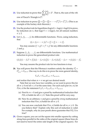 2.5. Induction 191
23. Use induction to prove that
n
Õ
k0

n
k

 2n
. That is, the sum of the nth
row of Pascal’s Triangle is 2n.
24. Use induction to prove 4
0

+ 5
1

+ 6
2

+ · · · + 4+n
n

 5+n
n

. (This is an
example of the hockey stick theorem.)
25. Use the product rule for logarithms (log(ab)  log(a)+log(b)) to prove,
by induction on n, that log(an)  n log(a), for all natural numbers
n ≥ 2.
26. Let f1, f2, . . . , fn be differentiable functions. Prove, using induction,
that
( f1 + f2 + · · · + fn)0
 f 0
1 + f 0
2 + · · · + f 0
n.
You may assume ( f + g)0  f 0 + g0 for any differentiable functions
f and g.
27. Suppose f1, f2, . . . , fn are differentiable functions. Use mathematical
induction to prove the generalized product rule:
( f1 f2 f3 · · · fn)0
 f 0
1 f2 f3 · · · fn+ f1 f 0
2 f3 · · · fn+ f1 f2 f 0
3 · · · fn+· · ·+ f1 f2 f3 · · · f 0
n.
You may assume the product rule for two functions is true.
28. You will prove that the Fibonacci numbers satisfy the identity F2
n +
F2
n+1
 F2n+1. One way to do this is to prove the more general identity,
FmFn + Fm+1Fn+1  Fm+n+1,
and realize that when m  n we get our desired result.
Note that we now have two variables, so we want to prove this for
all m ≥ 0 and all n ≥ 0 at the same time. For each such pair (m, n), let
P(m, n) be the statement FmFn + Fm+1Fn+1  Fm+n+1
(a) First fix m  0 and give a proof by mathematical induction that
P(0, n) holds for all n ≥ 0. Note this proof will be very easy.
(b) Now fix an arbitrary n and give a proof by strong mathematical
induction that P(m, n) holds for all m ≥ 0.
(c) You can now conclude that P(m, n) holds for all m, n ≥ 0. Do
you believe that? Explain why this sort of induction is valid.
For example, why do your proofs above guarantee that P(2, 3) is
true?
29. Given a square, you can cut the square into smaller squares by cutting
along lines parallel to the sides of the original square (these lines do
not need to travel the entire side length of the original square). For
 