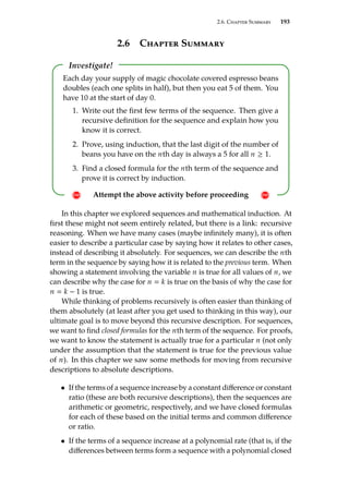 2.6. Chapter Summary 193
2.6 Chapter Summary
Investigate!
! Attempt the above activity before proceeding !
Each day your supply of magic chocolate covered espresso beans
doubles (each one splits in half), but then you eat 5 of them. You
have 10 at the start of day 0.
1. Write out the first few terms of the sequence. Then give a
recursive definition for the sequence and explain how you
know it is correct.
2. Prove, using induction, that the last digit of the number of
beans you have on the nth day is always a 5 for all n ≥ 1.
3. Find a closed formula for the nth term of the sequence and
prove it is correct by induction.
In this chapter we explored sequences and mathematical induction. At
first these might not seem entirely related, but there is a link: recursive
reasoning. When we have many cases (maybe infinitely many), it is often
easier to describe a particular case by saying how it relates to other cases,
instead of describing it absolutely. For sequences, we can describe the nth
term in the sequence by saying how it is related to the previous term. When
showing a statement involving the variable n is true for all values of n, we
can describe why the case for n  k is true on the basis of why the case for
n  k − 1 is true.
While thinking of problems recursively is often easier than thinking of
them absolutely (at least after you get used to thinking in this way), our
ultimate goal is to move beyond this recursive description. For sequences,
we want to find closed formulas for the nth term of the sequence. For proofs,
we want to know the statement is actually true for a particular n (not only
under the assumption that the statement is true for the previous value
of n). In this chapter we saw some methods for moving from recursive
descriptions to absolute descriptions.
• If the terms of a sequence increase by a constant difference or constant
ratio (these are both recursive descriptions), then the sequences are
arithmetic or geometric, respectively, and we have closed formulas
for each of these based on the initial terms and common difference
or ratio.
• If the terms of a sequence increase at a polynomial rate (that is, if the
differences between terms form a sequence with a polynomial closed
 