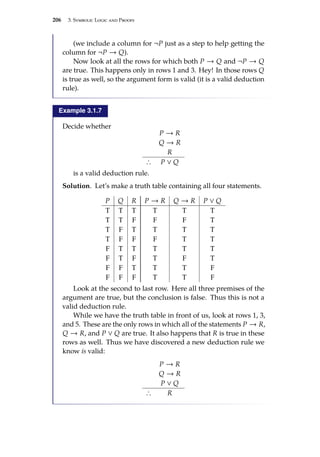 206 3. Symbolic Logic and Proofs
(we include a column for ¬P just as a step to help getting the
column for ¬P → Q).
Now look at all the rows for which both P → Q and ¬P → Q
are true. This happens only in rows 1 and 3. Hey! In those rows Q
is true as well, so the argument form is valid (it is a valid deduction
rule).
Example 3.1.7
Decide whether
P → R
Q → R
R
∴ P ∨ Q
is a valid deduction rule.
Solution. Let’s make a truth table containing all four statements.
P Q R P → R Q → R P ∨ Q
T T T T T T
T T F F F T
T F T T T T
T F F F T T
F T T T T T
F T F T F T
F F T T T F
F F F T T F
Look at the second to last row. Here all three premises of the
argument are true, but the conclusion is false. Thus this is not a
valid deduction rule.
While we have the truth table in front of us, look at rows 1, 3,
and 5. These are the only rows in which all of the statements P → R,
Q → R, and P ∨ Q are true. It also happens that R is true in these
rows as well. Thus we have discovered a new deduction rule we
know is valid:
P → R
Q → R
P ∨ Q
∴ R
 