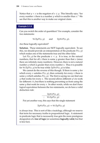 208 3. Symbolic Logic and Proofs
Notice that y  x is the negation of x ≤ y. This literally says, “for
every number x there is a number y which is smaller than x.” We
see that this is another way to make our original claim.
Example 3.1.9
Can you switch the order of quantifiers? For example, consider the
two statements:
∀x∃yP(x, y) and ∃y∀xP(x, y).
Are these logically equivalent?
Solution. These statements are NOT logically equivalent. To see
this, we should provide an interpretation of the predicate P(x, y)
which makes one of the statements true and the other false.
Let P(x, y) be the predicate x  y. It is true, in the natural
numbers, that for all x there is some y greater than that x (since
there are infinitely many numbers). However, there is not a natural
number y which is greater than every number x. Thus it is possible
for ∀x∃yP(x, y) to be true while ∃y∀xP(x, y) is false.
We cannot do the reverse of this though. If there is some y for
which every x satisfies P(x, y), then certainly for every x there is
some y which satisfies P(x, y). The first is saying we can find one
y that works for every x. The second allows different y’s to work
for different x’s, but there is nothing preventing us from using the
same y that work for every x. In other words, while we don’t have
logical equivalence between the two statements, we do have a valid
deduction rule:
∃y∀xP(x, y)
∴ ∀x∃yP(x, y)
Put yet another way, this says that the single statement
∃y∀xP(x, y) → ∀x∃yP(x, y)
is always true. This is sort of like a tautology, although we reserve
that term for necessary truths in propositional logic. A statement
in predicate logic that is necessarily true gets the more prestigious
designation of a law of logic (or sometimes logically valid, but that
is less fun).
 