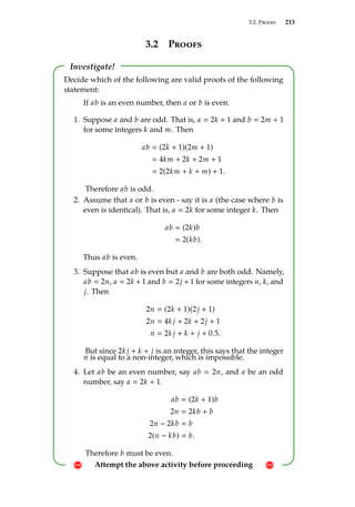 3.2. Proofs 213
3.2 Proofs
Investigate!
! Attempt the above activity before proceeding !
Decide which of the following are valid proofs of the following
statement:
If ab is an even number, then a or b is even.
1. Suppose a and b are odd. That is, a  2k + 1 and b  2m + 1
for some integers k and m. Then
ab  (2k + 1)(2m + 1)
 4km + 2k + 2m + 1
 2(2km + k + m) + 1.
Therefore ab is odd.
2. Assume that a or b is even - say it is a (the case where b is
even is identical). That is, a  2k for some integer k. Then
ab  (2k)b
 2(kb).
Thus ab is even.
3. Suppose that ab is even but a and b are both odd. Namely,
ab  2n, a  2k + 1 and b  2j + 1 for some integers n, k, and
j. Then
2n  (2k + 1)(2j + 1)
2n  4k j + 2k + 2j + 1
n  2k j + k + j + 0.5.
But since 2k j + k + j is an integer, this says that the integer
n is equal to a non-integer, which is impossible.
4. Let ab be an even number, say ab  2n, and a be an odd
number, say a  2k + 1.
ab  (2k + 1)b
2n  2kb + b
2n − 2kb  b
2(n − kb)  b.
Therefore b must be even.
 