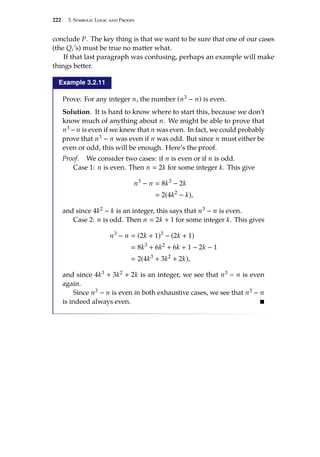 222 3. Symbolic Logic and Proofs
conclude P. The key thing is that we want to be sure that one of our cases
(the Qi’s) must be true no matter what.
If that last paragraph was confusing, perhaps an example will make
things better.
Example 3.2.11
Prove: For any integer n, the number (n3 − n) is even.
Solution. It is hard to know where to start this, because we don’t
know much of anything about n. We might be able to prove that
n3 − n is even if we knew that n was even. In fact, we could probably
prove that n3 − n was even if n was odd. But since n must either be
even or odd, this will be enough. Here’s the proof.
Proof. We consider two cases: if n is even or if n is odd.
Case 1: n is even. Then n  2k for some integer k. This give
n3
− n  8k3
− 2k
 2(4k2
− k),
and since 4k2 − k is an integer, this says that n3 − n is even.
Case 2: n is odd. Then n  2k + 1 for some integer k. This gives
n3
− n  (2k + 1)3
− (2k + 1)
 8k3
+ 6k2
+ 6k + 1 − 2k − 1
 2(4k3
+ 3k2
+ 2k),
and since 4k3 + 3k2 + 2k is an integer, we see that n3 − n is even
again.
Since n3 − n is even in both exhaustive cases, we see that n3 − n
is indeed always even. 
 