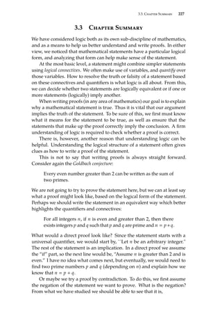 3.3. Chapter Summary 227
3.3 Chapter Summary
We have considered logic both as its own sub-discipline of mathematics,
and as a means to help us better understand and write proofs. In either
view, we noticed that mathematical statements have a particular logical
form, and analyzing that form can help make sense of the statement.
At the most basic level, a statement might combine simpler statements
using logical connectives. We often make use of variables, and quantify over
those variables. How to resolve the truth or falsity of a statement based
on these connectives and quantifiers is what logic is all about. From this,
we can decide whether two statements are logically equivalent or if one or
more statements (logically) imply another.
When writing proofs (in any area of mathematics) our goal is to explain
why a mathematical statement is true. Thus it is vital that our argument
implies the truth of the statement. To be sure of this, we first must know
what it means for the statement to be true, as well as ensure that the
statements that make up the proof correctly imply the conclusion. A firm
understanding of logic is required to check whether a proof is correct.
There is, however, another reason that understanding logic can be
helpful. Understanding the logical structure of a statement often gives
clues as how to write a proof of the statement.
This is not to say that writing proofs is always straight forward.
Consider again the Goldbach conjecture:
Every even number greater than 2 can be written as the sum of
two primes.
We are not going to try to prove the statement here, but we can at least say
what a proof might look like, based on the logical form of the statement.
Perhaps we should write the statement in an equivalent way which better
highlights the quantifiers and connectives:
For all integers n, if n is even and greater than 2, then there
exists integers p and q such that p and q are prime and n  p+q.
What would a direct proof look like? Since the statement starts with a
universal quantifier, we would start by, ``Let n be an arbitrary integer.
The rest of the statement is an implication. In a direct proof we assume
the “if” part, so the next line would be, “Assume n is greater than 2 and is
even.” I have no idea what comes next, but eventually, we would need to
find two prime numbers p and q (depending on n) and explain how we
know that n  p + q.
Or maybe we try a proof by contradiction. To do this, we first assume
the negation of the statement we want to prove. What is the negation?
From what we have studied we should be able to see that it is,
 