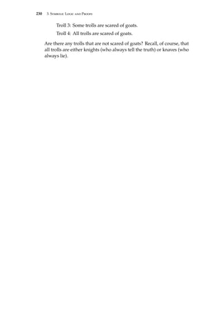 230 3. Symbolic Logic and Proofs
Troll 3: Some trolls are scared of goats.
Troll 4: All trolls are scared of goats.
Are there any trolls that are not scared of goats? Recall, of course, that
all trolls are either knights (who always tell the truth) or knaves (who
always lie).
 