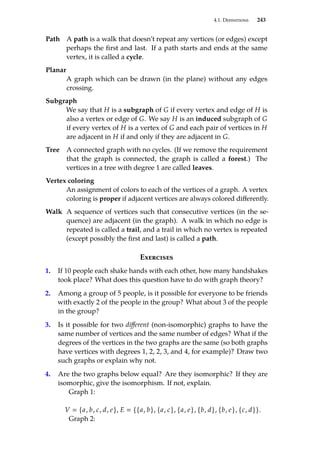 4.1. Definitions 243
Path A path is a walk that doesn’t repeat any vertices (or edges) except
perhaps the first and last. If a path starts and ends at the same
vertex, it is called a cycle.
Planar
A graph which can be drawn (in the plane) without any edges
crossing.
Subgraph
We say that H is a subgraph of G if every vertex and edge of H is
also a vertex or edge of G. We say H is an induced subgraph of G
if every vertex of H is a vertex of G and each pair of vertices in H
are adjacent in H if and only if they are adjacent in G.
Tree A connected graph with no cycles. (If we remove the requirement
that the graph is connected, the graph is called a forest.) The
vertices in a tree with degree 1 are called leaves.
Vertex coloring
An assignment of colors to each of the vertices of a graph. A vertex
coloring is proper if adjacent vertices are always colored differently.
Walk A sequence of vertices such that consecutive vertices (in the se-
quence) are adjacent (in the graph). A walk in which no edge is
repeated is called a trail, and a trail in which no vertex is repeated
(except possibly the first and last) is called a path.
Exercises
1. If 10 people each shake hands with each other, how many handshakes
took place? What does this question have to do with graph theory?
2. Among a group of 5 people, is it possible for everyone to be friends
with exactly 2 of the people in the group? What about 3 of the people
in the group?
3. Is it possible for two different (non-isomorphic) graphs to have the
same number of vertices and the same number of edges? What if the
degrees of the vertices in the two graphs are the same (so both graphs
have vertices with degrees 1, 2, 2, 3, and 4, for example)? Draw two
such graphs or explain why not.
4. Are the two graphs below equal? Are they isomorphic? If they are
isomorphic, give the isomorphism. If not, explain.
Graph 1:
V  {a, b, c, d, e}, E  {{a, b}, {a, c}, {a, e}, {b, d}, {b, e}, {c, d}}.
Graph 2:
 