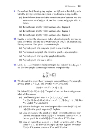 4.1. Definitions 245
9. For each of the following, try to give two different unlabeled graphs
with the given properties, or explain why doing so is impossible.
(a) Two different trees with the same number of vertices and the
same number of edges. A tree is a connected graph with no
cycles.
(b) Two different graphs with 8 vertices all of degree 2.
(c) Two different graphs with 5 vertices all of degree 4.
(d) Two different graphs with 5 vertices all of degree 3.
10. Decide whether the statements below about subgraphs are true or
false. For those that are true, briefly explain why (1 or 2 sentences).
For any that are false, give a counterexample.
(a) Any subgraph of a complete graph is also complete.
(b) Any induced subgraph of a complete graph is also complete.
(c) Any subgraph of a bipartite graph is bipartite.
(d) Any subgraph of a tree is a tree.
11. Let k1, k2, . . . , kj be a list of positive integers that sum to n (i.e.,
Íj
i1
ki 
n). Use two graphs containing n vertices to explain why
j
Õ
i1

ki
2

≤

n
2

.
12. We often define graph theory concepts using set theory. For example,
given a graph G  (V, E) and a vertex v ∈ V, we define
N(v)  {u ∈ V : {v, u} ∈ E}.
We define N[v]  N(v) ∪ {v}. The goal of this problem is to figure out
what all this means.
(a) Let G be the graph with V  {a, b, c, d, e, f } and
E  {{a, b}, {a, e}, {b, c}, {b, e}, {c, d}, {c, f }, {d, f }, {e, f }}. Find
N(a), N[a], N(c), and N[c].
(b) What is the largest and smallest possible values for |N(v)| and
|N[v]| for the graph in part (a)? Explain.
(c) Give an example of a graph G  (V, E) (probably different than
the one above) for which N[v]  V for some vertex v ∈ V. Is
there a graph for which N[v]  V for all v ∈ V? Explain.
(d) Give an example of a graph G  (V, E) for which N(v)  ∅ for
some v ∈ V. Is there an example of such a graph for which
N[u]  V for some other u ∈ V as well? Explain.
 