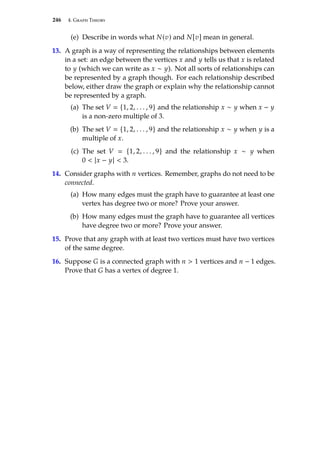 246 4. Graph Theory
(e) Describe in words what N(v) and N[v] mean in general.
13. A graph is a way of representing the relationships between elements
in a set: an edge between the vertices x and y tells us that x is related
to y (which we can write as x ∼ y). Not all sorts of relationships can
be represented by a graph though. For each relationship described
below, either draw the graph or explain why the relationship cannot
be represented by a graph.
(a) The set V  {1, 2, . . . , 9} and the relationship x ∼ y when x − y
is a non-zero multiple of 3.
(b) The set V  {1, 2, . . . , 9} and the relationship x ∼ y when y is a
multiple of x.
(c) The set V  {1, 2, . . . , 9} and the relationship x ∼ y when
0  |x − y|  3.
14. Consider graphs with n vertices. Remember, graphs do not need to be
connected.
(a) How many edges must the graph have to guarantee at least one
vertex has degree two or more? Prove your answer.
(b) How many edges must the graph have to guarantee all vertices
have degree two or more? Prove your answer.
15. Prove that any graph with at least two vertices must have two vertices
of the same degree.
16. Suppose G is a connected graph with n  1 vertices and n − 1 edges.
Prove that G has a vertex of degree 1.
 