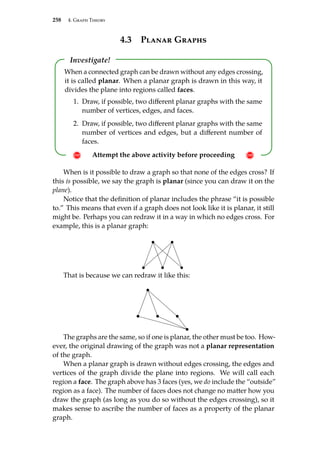 258 4. Graph Theory
4.3 Planar Graphs
Investigate!
! Attempt the above activity before proceeding !
When a connected graph can be drawn without any edges crossing,
it is called planar. When a planar graph is drawn in this way, it
divides the plane into regions called faces.
1. Draw, if possible, two different planar graphs with the same
number of vertices, edges, and faces.
2. Draw, if possible, two different planar graphs with the same
number of vertices and edges, but a different number of
faces.
When is it possible to draw a graph so that none of the edges cross? If
this is possible, we say the graph is planar (since you can draw it on the
plane).
Notice that the definition of planar includes the phrase “it is possible
to.” This means that even if a graph does not look like it is planar, it still
might be. Perhaps you can redraw it in a way in which no edges cross. For
example, this is a planar graph:
That is because we can redraw it like this:
The graphs are the same, so if one is planar, the other must be too. How-
ever, the original drawing of the graph was not a planar representation
of the graph.
When a planar graph is drawn without edges crossing, the edges and
vertices of the graph divide the plane into regions. We will call each
region a face. The graph above has 3 faces (yes, we do include the “outside”
region as a face). The number of faces does not change no matter how you
draw the graph (as long as you do so without the edges crossing), so it
makes sense to ascribe the number of faces as a property of the planar
graph.
 