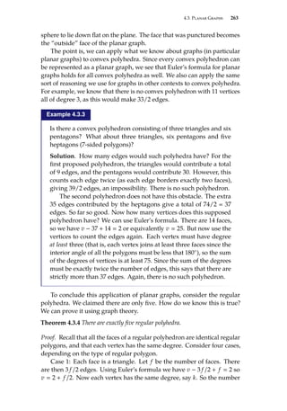 4.3. Planar Graphs 263
sphere to lie down flat on the plane. The face that was punctured becomes
the “outside” face of the planar graph.
The point is, we can apply what we know about graphs (in particular
planar graphs) to convex polyhedra. Since every convex polyhedron can
be represented as a planar graph, we see that Euler’s formula for planar
graphs holds for all convex polyhedra as well. We also can apply the same
sort of reasoning we use for graphs in other contexts to convex polyhedra.
For example, we know that there is no convex polyhedron with 11 vertices
all of degree 3, as this would make 33/2 edges.
Example 4.3.3
Is there a convex polyhedron consisting of three triangles and six
pentagons? What about three triangles, six pentagons and five
heptagons (7-sided polygons)?
Solution. How many edges would such polyhedra have? For the
first proposed polyhedron, the triangles would contribute a total
of 9 edges, and the pentagons would contribute 30. However, this
counts each edge twice (as each edge borders exactly two faces),
giving 39/2 edges, an impossibility. There is no such polyhedron.
The second polyhedron does not have this obstacle. The extra
35 edges contributed by the heptagons give a total of 74/2 = 37
edges. So far so good. Now how many vertices does this supposed
polyhedron have? We can use Euler’s formula. There are 14 faces,
so we have v − 37 + 14  2 or equivalently v  25. But now use the
vertices to count the edges again. Each vertex must have degree
at least three (that is, each vertex joins at least three faces since the
interior angle of all the polygons must be less that 180◦), so the sum
of the degrees of vertices is at least 75. Since the sum of the degrees
must be exactly twice the number of edges, this says that there are
strictly more than 37 edges. Again, there is no such polyhedron.
To conclude this application of planar graphs, consider the regular
polyhedra. We claimed there are only five. How do we know this is true?
We can prove it using graph theory.
Theorem 4.3.4 There are exactly five regular polyhedra.
Proof. Recall that all the faces of a regular polyhedron are identical regular
polygons, and that each vertex has the same degree. Consider four cases,
depending on the type of regular polygon.
Case 1: Each face is a triangle. Let f be the number of faces. There
are then 3 f /2 edges. Using Euler’s formula we have v − 3 f /2 + f  2 so
v  2 + f /2. Now each vertex has the same degree, say k. So the number
 