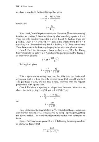 264 4. Graph Theory
of edges is also kv/2. Putting this together gives
e 
3 f
2

k(2 + f /2)
2
,
which says
k 
6 f
4 + f
.
Both k and f must be positive integers. Note that
6 f
4+ f is an increasing
function for positive f , bounded above by a horizontal asymptote at k  6.
Thus the only possible values for k are 3, 4, and 5. Each of these are
possible. To get k  3, we need f  4 (this is the tetrahedron). For k  4
we take f  8 (the octahedron). For k  5 take f  20 (the icosahedron).
Thus there are exactly three regular polyhedra with triangles for faces.
Case 2: Each face is a square. Now we have e  4 f /2  2 f . Using
Euler’s formula we get v  2 + f , and counting edges using the degree k
of each vertex gives us
e  2 f 
k(2 + f )
2
.
Solving for k gives
k 
4 f
2 + f

8 f
4 + 2 f
.
This is again an increasing function, but this time the horizontal
asymptote is at k  4, so the only possible value that k could take is 3.
This produces 6 faces, and we have a cube. There is only one regular
polyhedron with square faces.
Case 3: Each face is a pentagon. We perform the same calculation as
above, this time getting e  5 f /2 so v  2 + 3 f /2. Then
e 
5 f
2

k(2 + 3 f /2)
2
,
so
k 
10 f
4 + 3 f
.
Now the horizontal asymptote is at 10
3 . This is less than 4, so we can
only hope of making k  3. We can do so by using 12 pentagons, getting
the dodecahedron. This is the only regular polyhedron with pentagons as
faces.
Case 4: Each face is an n-gon with n ≥ 6. Following the same procedure
as above, we deduce that
k 
2n f
4 + (n − 2) f
,
 