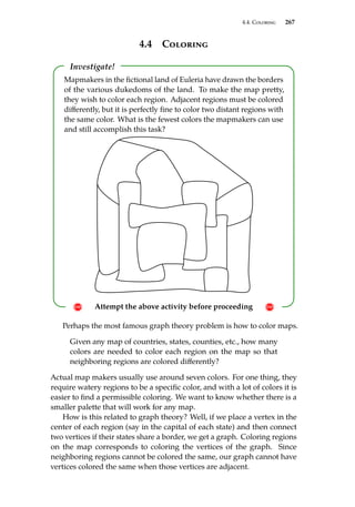 4.4. Coloring 267
4.4 Coloring
Investigate!
! Attempt the above activity before proceeding !
Mapmakers in the fictional land of Euleria have drawn the borders
of the various dukedoms of the land. To make the map pretty,
they wish to color each region. Adjacent regions must be colored
differently, but it is perfectly fine to color two distant regions with
the same color. What is the fewest colors the mapmakers can use
and still accomplish this task?
Perhaps the most famous graph theory problem is how to color maps.
Given any map of countries, states, counties, etc., how many
colors are needed to color each region on the map so that
neighboring regions are colored differently?
Actual map makers usually use around seven colors. For one thing, they
require watery regions to be a specific color, and with a lot of colors it is
easier to find a permissible coloring. We want to know whether there is a
smaller palette that will work for any map.
How is this related to graph theory? Well, if we place a vertex in the
center of each region (say in the capital of each state) and then connect
two vertices if their states share a border, we get a graph. Coloring regions
on the map corresponds to coloring the vertices of the graph. Since
neighboring regions cannot be colored the same, our graph cannot have
vertices colored the same when those vertices are adjacent.
 