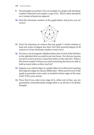 276 4. Graph Theory
9. Not all graphs are perfect. Give an example of a graph with chromatic
number 4 that does not contain a copy of K4. That is, there should be
no 4 vertices all pairwise adjacent.
10. Find the chromatic number of the graph below and prove you are
correct.
11. Prove by induction on vertices that any graph G which contains at
least one vertex of degree less than ∆(G) (the maximal degree of all
vertices in G) has chromatic number at most ∆(G).
12. You have a set of magnetic alphabet letters (one of each of the 26 letters
in the alphabet) that you need to put into boxes. For obvious reasons,
you don’t want to put two consecutive letters in the same box. What is
the fewest number of boxes you need (assuming the boxes are able to
hold as many letters as they need to)?
13. Suppose you colored edges of a graph either red or blue (not requiring
that adjacent edges be colored differently). What must be true of the
graph to guarantee some vertex is incident to three edges of the same
color? Prove your answer.
14. Prove that if you color every edge of K6 either red or blue, you are
guaranteed a monochromatic triangle (that is, an all red or an all blue
triangle).
 