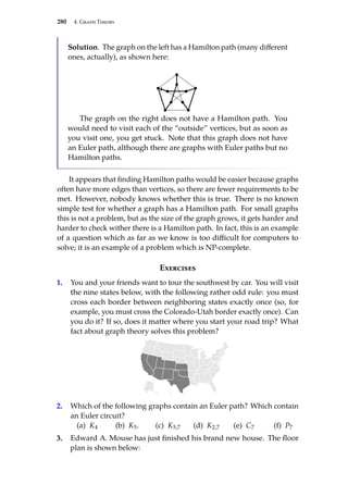 280 4. Graph Theory
Solution. The graph on the left has a Hamilton path (many different
ones, actually), as shown here:
The graph on the right does not have a Hamilton path. You
would need to visit each of the “outside” vertices, but as soon as
you visit one, you get stuck. Note that this graph does not have
an Euler path, although there are graphs with Euler paths but no
Hamilton paths.
It appears that finding Hamilton paths would be easier because graphs
often have more edges than vertices, so there are fewer requirements to be
met. However, nobody knows whether this is true. There is no known
simple test for whether a graph has a Hamilton path. For small graphs
this is not a problem, but as the size of the graph grows, it gets harder and
harder to check wither there is a Hamilton path. In fact, this is an example
of a question which as far as we know is too difficult for computers to
solve; it is an example of a problem which is NP-complete.
Exercises
1. You and your friends want to tour the southwest by car. You will visit
the nine states below, with the following rather odd rule: you must
cross each border between neighboring states exactly once (so, for
example, you must cross the Colorado-Utah border exactly once). Can
you do it? If so, does it matter where you start your road trip? What
fact about graph theory solves this problem?
2. Which of the following graphs contain an Euler path? Which contain
an Euler circuit?
(a) K4 (b) K5. (c) K5,7 (d) K2,7 (e) C7 (f) P7
3. Edward A. Mouse has just finished his brand new house. The floor
plan is shown below:
 