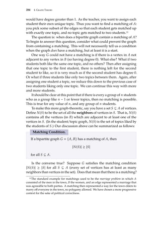 284 4. Graph Theory
would have degree greater than 1. As the teacher, you want to assign each
student their own unique topic. Thus you want to find a matching of A:
you pick some subset of the edges so that each student gets matched up
with exactly one topic, and no topic gets matched to two students.11
The question is: when does a bipartite graph contain a matching of A?
To begin to answer this question, consider what could prevent the graph
from containing a matching. This will not necessarily tell us a condition
when the graph does have a matching, but at least it is a start.
One way G could not have a matching is if there is a vertex in A not
adjacent to any vertex in B (so having degree 0). What else? What if two
students both like the same one topic, and no others? Then after assigning
that one topic to the first student, there is nothing left for the second
student to like, so it is very much as if the second student has degree 0.
Or what if three students like only two topics between them. Again, after
assigning one student a topic, we reduce this down to the previous case of
two students liking only one topic. We can continue this way with more
and more students.
It should be clear at this point that if there is every a group of n students
who as a group like n − 1 or fewer topics, then no matching is possible.
This is true for any value of n, and any group of n students.
To make this more graph-theoretic, say you have a set S ⊆ A of vertices.
Define N(S) to be the set of all the neighbors of vertices in S. That is, N(S)
contains all the vertices (in B) which are adjacent to at least one of the
vertices in S. (In the student/topic graph, N(S) is the set of topics liked by
the students of S.) Our discussion above can be summarized as follows:
Matching Condition.
If a bipartite graph G  {A, B} has a matching of A, then
|N(S)| ≥ |S|
for all S ⊆ A.
Is the converse true? Suppose G satisfies the matching condition
|N(S)| ≥ |S| for all S ⊆ A (every set of vertices has at least as many
neighbors than vertices in the set). Does that mean that there is a matching?
11The standard example for matchings used to be the marriage problem in which A
consisted of the men in the town, B the women, and an edge represented a marriage that
was agreeable to both parties. A matching then represented a way for the town elders to
marry off everyone in the town, no polygamy allowed. We have chosen a more progressive
context for the sake of political correctness.
 