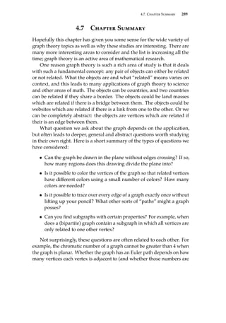 4.7. Chapter Summary 289
4.7 Chapter Summary
Hopefully this chapter has given you some sense for the wide variety of
graph theory topics as well as why these studies are interesting. There are
many more interesting areas to consider and the list is increasing all the
time; graph theory is an active area of mathematical research.
One reason graph theory is such a rich area of study is that it deals
with such a fundamental concept: any pair of objects can either be related
or not related. What the objects are and what “related” means varies on
context, and this leads to many applications of graph theory to science
and other areas of math. The objects can be countries, and two countries
can be related if they share a border. The objects could be land masses
which are related if there is a bridge between them. The objects could be
websites which are related if there is a link from one to the other. Or we
can be completely abstract: the objects are vertices which are related if
their is an edge between them.
What question we ask about the graph depends on the application,
but often leads to deeper, general and abstract questions worth studying
in their own right. Here is a short summary of the types of questions we
have considered:
• Can the graph be drawn in the plane without edges crossing? If so,
how many regions does this drawing divide the plane into?
• Is it possible to color the vertices of the graph so that related vertices
have different colors using a small number of colors? How many
colors are needed?
• Is it possible to trace over every edge of a graph exactly once without
lifting up your pencil? What other sorts of “paths” might a graph
posses?
• Can you find subgraphs with certain properties? For example, when
does a (bipartite) graph contain a subgraph in which all vertices are
only related to one other vertex?
Not surprisingly, these questions are often related to each other. For
example, the chromatic number of a graph cannot be greater than 4 when
the graph is planar. Whether the graph has an Euler path depends on how
many vertices each vertex is adjacent to (and whether those numbers are
 