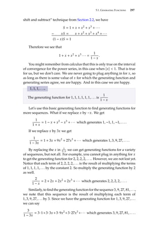 5.1. Generating Functions 297
shift and subtract” technique from Section 2.2, we have
S  1 + x + x2
+ x3
+ · · ·
− xS  x + x2
+ x3
+ x4
+ · · ·
(1 − x)S  1
Therefore we see that
1 + x + x2
+ x3
· · · 
1
1 − x
.
You might remember from calculus that this is only true on the interval
of convergence for the power series, in this case when |x|  1. That is true
for us, but we don’t care. We are never going to plug anything in for x, so
as long as there is some value of x for which the generating function and
generating series agree, we are happy. And in this case we are happy.
1, 1, 1, . . ..
The generating function for 1, 1, 1, 1, 1, 1, . . . is
1
1 − x
Let’s use this basic generating function to find generating functions for
more sequences. What if we replace x by −x. We get
1
1 + x
 1 − x + x2
− x3
+ · · · which generates 1, −1, 1, −1, . . . .
If we replace x by 3x we get
1
1 − 3x
 1 + 3x + 9x2
+ 27x3
+ · · · which generates 1, 3, 9, 27, . . . .
By replacing the x in 1
1−x we can get generating functions for a variety
of sequences, but not all. For example, you cannot plug in anything for x
to get the generating function for 2, 2, 2, 2, . . .. However, we are not lost yet.
Notice that each term of 2, 2, 2, 2, . . . is the result of multiplying the terms
of 1, 1, 1, 1, . . . by the constant 2. So multiply the generating function by 2
as well.
2
1 − x
 2 + 2x + 2x2
+ 2x3
+ · · · which generates 2, 2, 2, 2, . . . .
Similarly, to find the generating function for the sequence 3, 9, 27, 81, . . .,
we note that this sequence is the result of multiplying each term of
1, 3, 9, 27, . . . by 3. Since we have the generating function for 1, 3, 9, 27, . . .
we can say
3
1 − 3x
 3·1+3·3x +3·9x2
+3·27x3
+· · · which generates 3, 9, 27, 81, . . . .
 