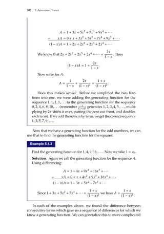 300 5. Additional Topics
A  1 + 3x + 5x2
+ 7x3
+ 9x4
+ · · ·
− xA  0 + x + 3x2
+ 5x3
+ 7x4
+ 9x5
+ · · ·
(1 − x)A  1 + 2x + 2x2
+ 2x3
+ 2x4
+ · · ·
We know that 2x + 2x2 + 2x3 + 2x4 + · · · 
2x
1 − x
. Thus
(1 − x)A  1 +
2x
1 − x
.
Now solve for A:
A 
1
1 − x
+
2x
(1 − x)2

1 + x
(1 − x)2
.
Does this makes sense? Before we simplified the two frac-
tions into one, we were adding the generating function for the
sequence 1, 1, 1, 1, . . . to the generating function for the sequence
0, 2, 4, 6, 8, 10, . . . (remember 1
(1−x)2 generates 1, 2, 3, 4, 5, . . ., multi-
plying by 2x shifts it over, putting the zero out front, and doubles
each term). If we add these term by term, we get the correct sequence
1, 3, 5, 7, 9, . . ..
Now that we have a generating function for the odd numbers, we can
use that to find the generating function for the squares:
Example 5.1.3
Find the generating function for 1, 4, 9, 16, . . .. Note we take 1  a0.
Solution. Again we call the generating function for the sequence A.
Using differencing:
A  1 + 4x + 9x2
+ 16x3
+ · · ·
− xA  0 + x + 4x2
+ 9x3
+ 16x4
+ · · ·
(1 − x)A  1 + 3x + 5x2
+ 7x3
+ · · ·
Since 1 + 3x + 5x2 + 7x3 + · · · 
1 + x
(1 − x)2
we have A 
1 + x
(1 − x)3
.
In each of the examples above, we found the difference between
consecutive terms which gave us a sequence of differences for which we
knew a generating function. We can generalize this to more complicated
 