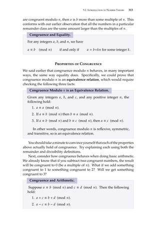 5.2. Introduction to Number Theory 313
are congruent modulo n, then a is b more than some multiple of n. This
conforms with our earlier observation that all the numbers in a particular
remainder class are the same amount larger than the multiples of n.
Congruence and Equality.
For any integers a, b, and n, we have
a ≡ b (mod n) if and only if a  b+kn for some integer k.
Properties of Congruence
We said earlier that congruence modulo n behaves, in many important
ways, the same way equality does. Specifically, we could prove that
congruence modulo n is an equivalence relation, which would require
checking the following three facts:
Congruence Modulo n is an Equivalence Relation.
Given any integers a, b, and c, and any positive integer n, the
following hold:
1. a ≡ a (mod n).
2. If a ≡ b (mod n) then b ≡ a (mod n).
3. If a ≡ b (mod n) and b ≡ c (mod n), then a ≡ c (mod n).
In other words, congruence modulo n is reflexive, symmetric,
and transitive, so is an equivalence relation.
You should take a minute to convince yourself that each of the properties
above actually hold of congruence. Try explaining each using both the
remainder and divisibility definitions.
Next, consider how congruence behaves when doing basic arithmetic.
We already know that if you subtract two congruent numbers, the result
will be congruent to 0 (be a multiple of n). What if we add something
congruent to 1 to something congruent to 2? Will we get something
congruent to 3?
Congruence and Arithmetic.
Suppose a ≡ b (mod n) and c ≡ d (mod n). Then the following
hold:
1. a + c ≡ b + d (mod n).
2. a − c ≡ b − d (mod n).
 