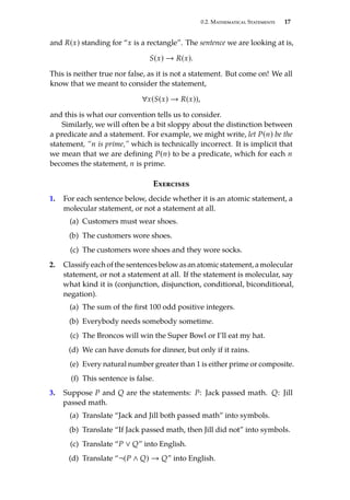 0.2. Mathematical Statements 17
and R(x) standing for “x is a rectangle”. The sentence we are looking at is,
S(x) → R(x).
This is neither true nor false, as it is not a statement. But come on! We all
know that we meant to consider the statement,
∀x(S(x) → R(x)),
and this is what our convention tells us to consider.
Similarly, we will often be a bit sloppy about the distinction between
a predicate and a statement. For example, we might write, let P(n) be the
statement, “n is prime,” which is technically incorrect. It is implicit that
we mean that we are defining P(n) to be a predicate, which for each n
becomes the statement, n is prime.
Exercises
1. For each sentence below, decide whether it is an atomic statement, a
molecular statement, or not a statement at all.
(a) Customers must wear shoes.
(b) The customers wore shoes.
(c) The customers wore shoes and they wore socks.
2. Classify each of the sentences below as an atomic statement, a molecular
statement, or not a statement at all. If the statement is molecular, say
what kind it is (conjunction, disjunction, conditional, biconditional,
negation).
(a) The sum of the first 100 odd positive integers.
(b) Everybody needs somebody sometime.
(c) The Broncos will win the Super Bowl or I’ll eat my hat.
(d) We can have donuts for dinner, but only if it rains.
(e) Every natural number greater than 1 is either prime or composite.
(f) This sentence is false.
3. Suppose P and Q are the statements: P: Jack passed math. Q: Jill
passed math.
(a) Translate “Jack and Jill both passed math” into symbols.
(b) Translate “If Jack passed math, then Jill did not” into symbols.
(c) Translate “P ∨ Q” into English.
(d) Translate “¬(P ∧ Q) → Q” into English.
 