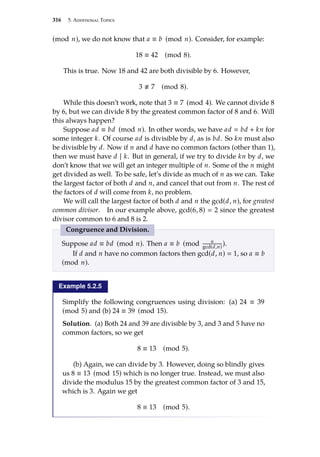 316 5. Additional Topics
(mod n), we do not know that a ≡ b (mod n). Consider, for example:
18 ≡ 42 (mod 8).
This is true. Now 18 and 42 are both divisible by 6. However,
3 . 7 (mod 8).
While this doesn’t work, note that 3 ≡ 7 (mod 4). We cannot divide 8
by 6, but we can divide 8 by the greatest common factor of 8 and 6. Will
this always happen?
Suppose ad ≡ bd (mod n). In other words, we have ad  bd + kn for
some integer k. Of course ad is divisible by d, as is bd. So kn must also
be divisible by d. Now if n and d have no common factors (other than 1),
then we must have d | k. But in general, if we try to divide kn by d, we
don’t know that we will get an integer multiple of n. Some of the n might
get divided as well. To be safe, let’s divide as much of n as we can. Take
the largest factor of both d and n, and cancel that out from n. The rest of
the factors of d will come from k, no problem.
We will call the largest factor of both d and n the gcd(d, n), for greatest
common divisor. In our example above, gcd(6, 8)  2 since the greatest
divisor common to 6 and 8 is 2.
Congruence and Division.
Suppose ad ≡ bd (mod n). Then a ≡ b (mod n
gcd(d,n)
).
If d and n have no common factors then gcd(d, n)  1, so a ≡ b
(mod n).
Example 5.2.5
Simplify the following congruences using division: (a) 24 ≡ 39
(mod 5) and (b) 24 ≡ 39 (mod 15).
Solution. (a) Both 24 and 39 are divisible by 3, and 3 and 5 have no
common factors, so we get
8 ≡ 13 (mod 5).
(b) Again, we can divide by 3. However, doing so blindly gives
us 8 ≡ 13 (mod 15) which is no longer true. Instead, we must also
divide the modulus 15 by the greatest common factor of 3 and 15,
which is 3. Again we get
8 ≡ 13 (mod 5).
 