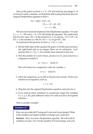 5.2. Introduction to Number Theory 321
Now at this point we know y  2 + 17k will work for any integer k. If
we haven’t made a mistake, we should be able to plug this back into our
original Diophantine equation to find x:
17x + 29(2 + 17k)  41
17x  −17 − 29 · 17k
x  −1 − 29k.
We have now found all solutions to the Diophantine equation. For each
k, x  −1 − 29k and y  2 + 17k will satisfy the equation. We could check
this for a few cases. If k  0, the solution is (−1, 2), and yes, −17+2·29  41.
If k  3, the solution is (−88, 53). If k  −2, we get (57, −32).
To summarize this process, to solve ax + by  c, we,
1. Divide both sides of the equation by gcd(a, b) (if this does not leave
the right-hand side as an integer, there are no solutions). Let’s
assume that ax + by  c has already been reduced in this way.
2. Pick the smaller of a and b (here, assume it is b), and convert to a
congruence modulo b:
ax + by ≡ c (mod b).
This will reduce to a congruence with one variable, x:
ax ≡ c (mod b).
3. Solve the congruence as we did in the previous section. Write your
solution as an equation, such as,
x  n + kb.
4. Plug this into the original Diophantine equation, and solve for y.
5. If we want to know solutions in a particular range (for example,
0 ≤ x, y ≤ 20), pick different values of k until you have all required
solutions.
Here is another example:
Example 5.2.7
How can you make $6.37 using just 5-cent and 8-cent stamps? What
is the smallest and largest number of stamps you could use?
Solution. First, we need a Diophantine equation. We will work in
numbers of cents. Let x be the number of 5-cent stamps, and y be
 
